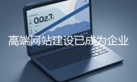 高端網站建設已成為企業塑造品牌形象、拓展市場的重要利器